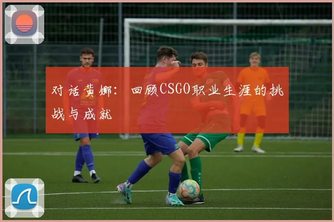 对话黄娜：回顾CSGO职业生涯的挑战与成就