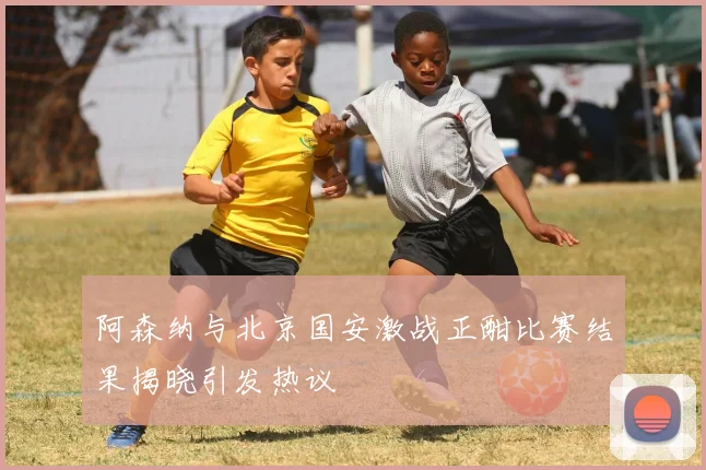 阿森纳与北京国安激战正酣比赛结果揭晓引发热议