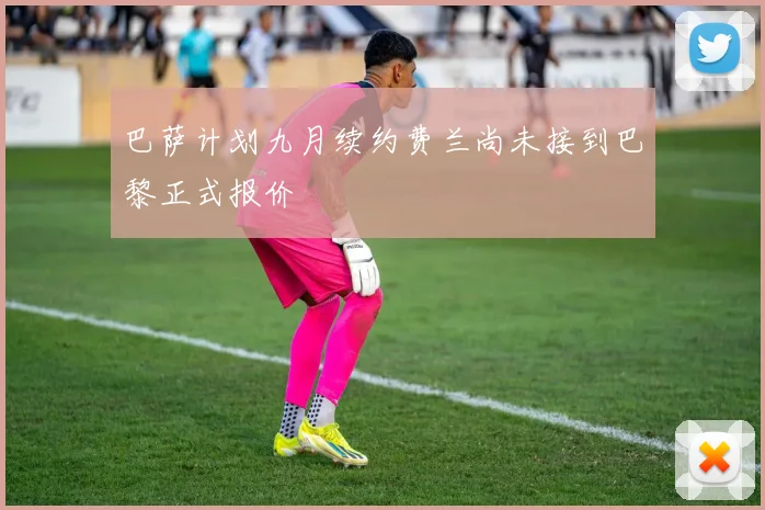 巴萨计划九月续约费兰尚未接到巴黎正式报价