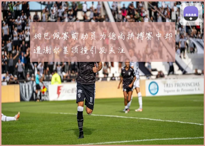 姆巴佩赛前动员为德尚拼搏赛中却遭谢尔基顶撞引发关注