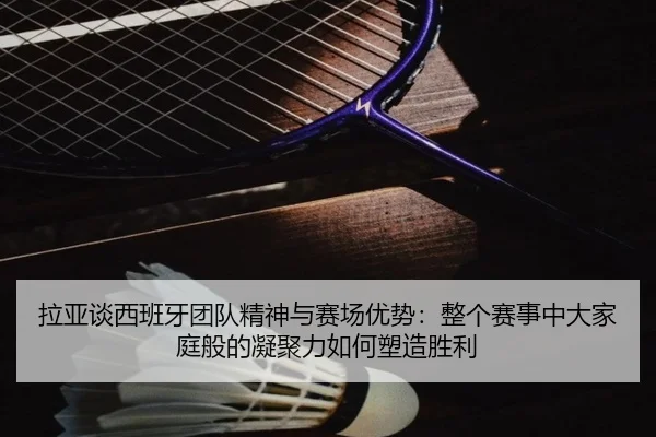 拉亚谈西班牙团队精神与赛场优势：整个赛事中大家庭般的凝聚力如何塑造胜利