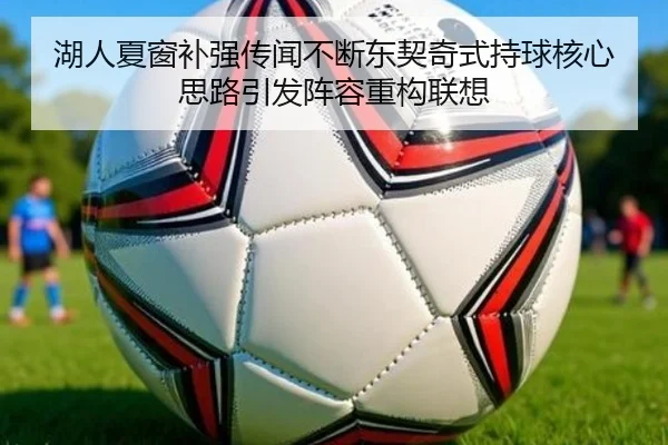 湖人夏窗补强传闻不断东契奇式持球核心思路引发阵容重构联想