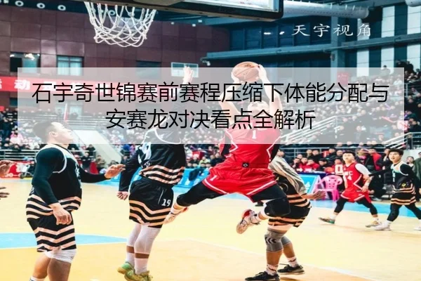 石宇奇世锦赛前赛程压缩下体能分配与安赛龙对决看点全解析