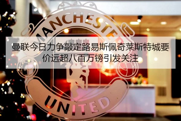 曼联今日力争敲定路易斯佩奇莱斯特城要价远超八百万镑引发关注